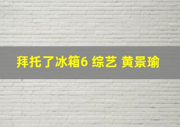 拜托了冰箱6 综艺 黄景瑜